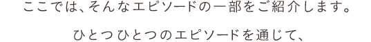 ここでは、そんなエピソードの一部をご紹介します。ひとつひとつのエピソードを通じて、