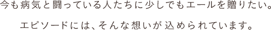 今も病気と闘っている人たちに少しでもエールを贈りたい。エピソードには、そんな想いが込められています。