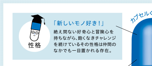 性格　「新しいモノ好き！」　絶え間ない好奇心と冒険心を持ちながら、飽くなきチャレンジを続けているその性格は仲間のなかでも一目置かれる存在。