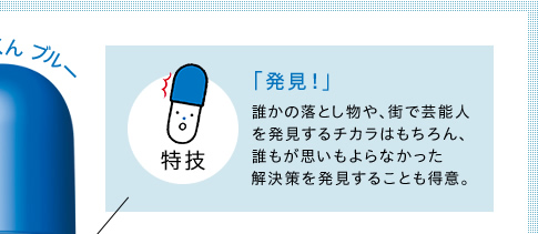 特技　「発見！」　誰かの落とし物や、街で芸能人を発見するチカラはもちろん、誰もが思いもよらなかった解決策を発見することも得意。