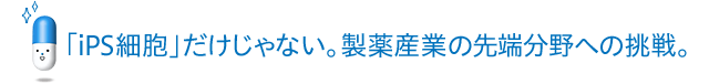 「iPS細胞」だけじゃない。製薬産業の先端分野への挑戦。