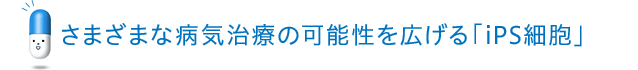 さまざまな病気治療の可能性を広げる「iPS細胞」 