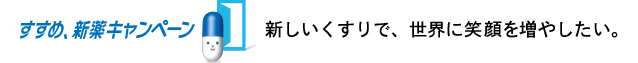 新しいくすりで、世界に笑顔を増やしたい。すすめ、新薬キャンペーン