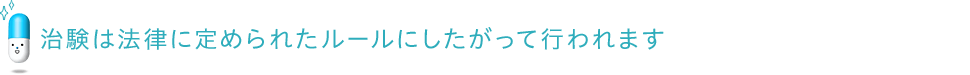 治験は法律に定められたルールにしたがって行われます