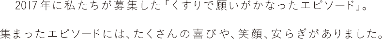 2017年に私たちが募集した「くすりで願いがかなったエピソード」。集まったエピソードには、たくさんの喜びや、笑顔、安らぎがありました。