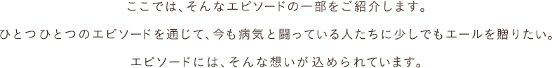 ここでは、そんなエピソードの一部をご紹介します。ひとつひとつのエピソードを通じて、今も病気と闘っている人たちに少しでもエールを贈りたい。エピソードには、そんな想いが込められています。