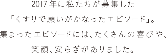 2017年に私たちが募集した「くすりで願いがかなったエピソード」。集まったエピソードには、たくさんの喜びや、笑顔、安らぎがありました。