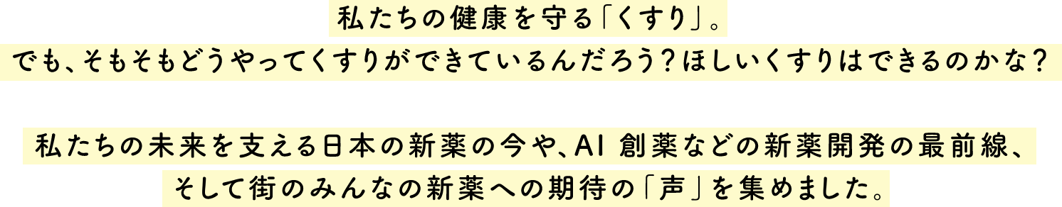 私たちの健康を守る「くすり」。 でも、そもそも どうやってくすりができているんだろう？  ほしいくすりはできるのかな？  私たちの未来を支える日本の新薬の今や、 AI 創薬などの新薬開発の最前線、 そして街のみんなの 新薬への期待の「声」を集めました。